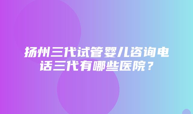 扬州三代试管婴儿咨询电话三代有哪些医院？