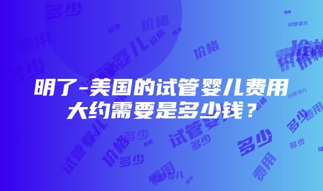 明了-美国的试管婴儿费用大约需要是多少钱？