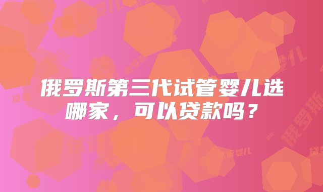 俄罗斯第三代试管婴儿选哪家，可以贷款吗？