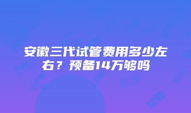 安徽三代试管费用多少左右？预备14万够吗