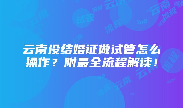 云南没结婚证做试管怎么操作？附最全流程解读！