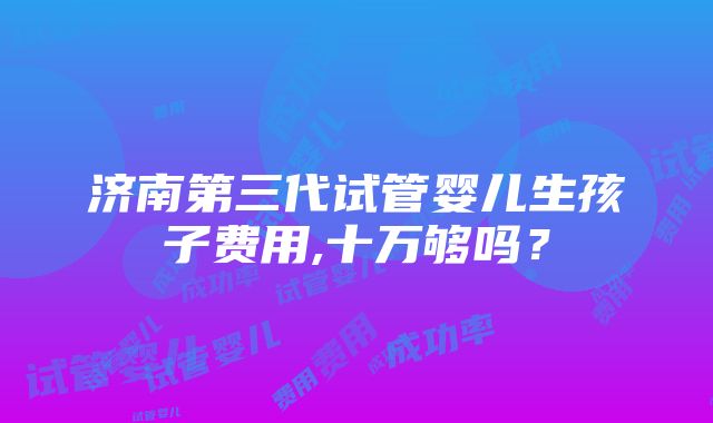 济南第三代试管婴儿生孩子费用,十万够吗？