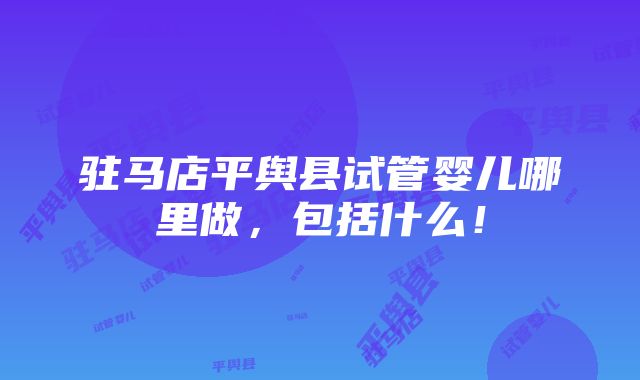 驻马店平舆县试管婴儿哪里做，包括什么！