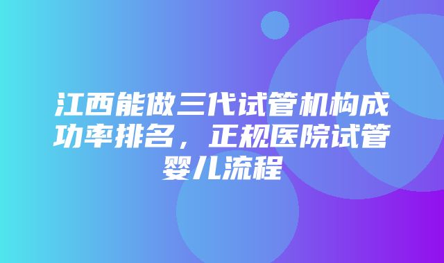 江西能做三代试管机构成功率排名，正规医院试管婴儿流程