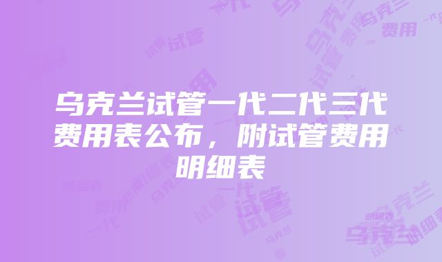 乌克兰试管一代二代三代费用表公布，附试管费用明细表