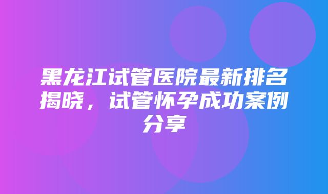 黑龙江试管医院最新排名揭晓，试管怀孕成功案例分享