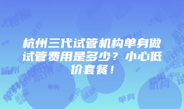 杭州三代试管机构单身做试管费用是多少？小心低价套餐！