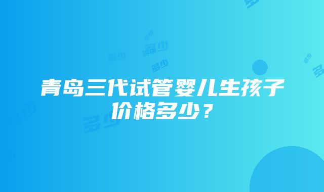 青岛三代试管婴儿生孩子价格多少？