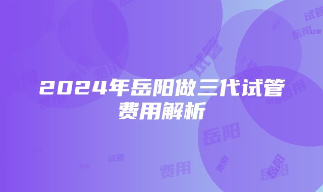 2024年岳阳做三代试管费用解析