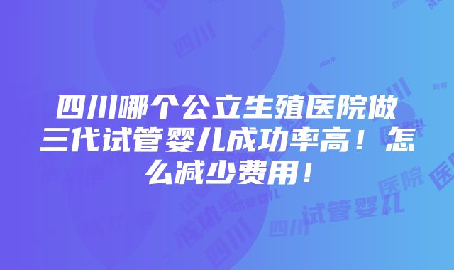 四川哪个公立生殖医院做三代试管婴儿成功率高！怎么减少费用！