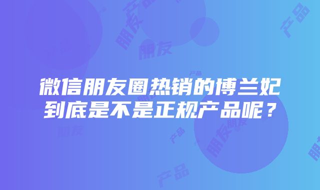 微信朋友圈热销的博兰妃到底是不是正规产品呢？