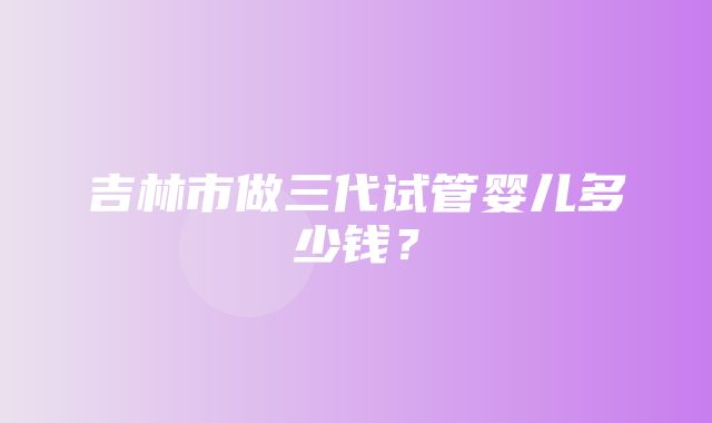 吉林市做三代试管婴儿多少钱？