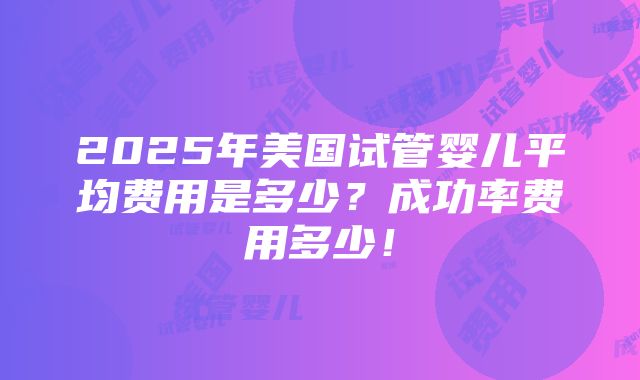 2025年美国试管婴儿平均费用是多少？成功率费用多少！