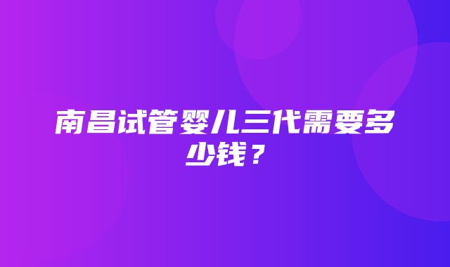 南昌试管婴儿三代需要多少钱？