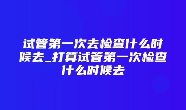 试管第一次去检查什么时候去_打算试管第一次检查什么时候去