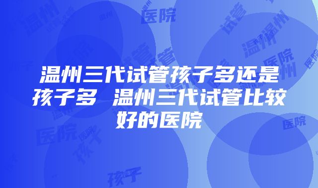 温州三代试管孩子多还是孩子多 温州三代试管比较好的医院