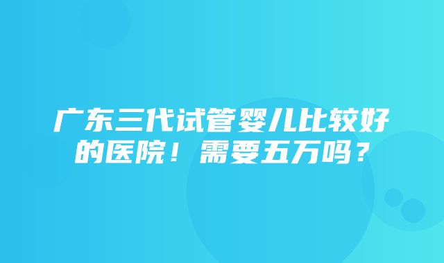 广东三代试管婴儿比较好的医院！需要五万吗？