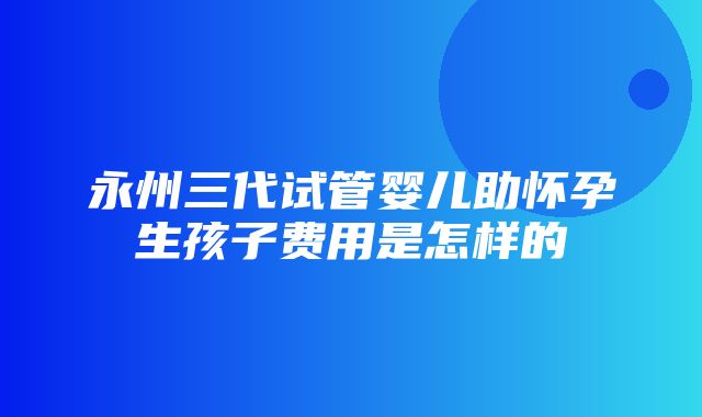 永州三代试管婴儿助怀孕生孩子费用是怎样的