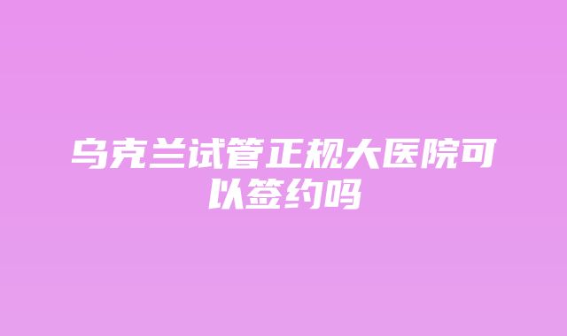 乌克兰试管正规大医院可以签约吗