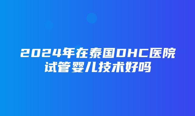 2024年在泰国DHC医院试管婴儿技术好吗