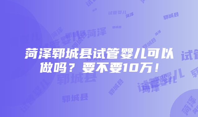 菏泽郓城县试管婴儿可以做吗？要不要10万！