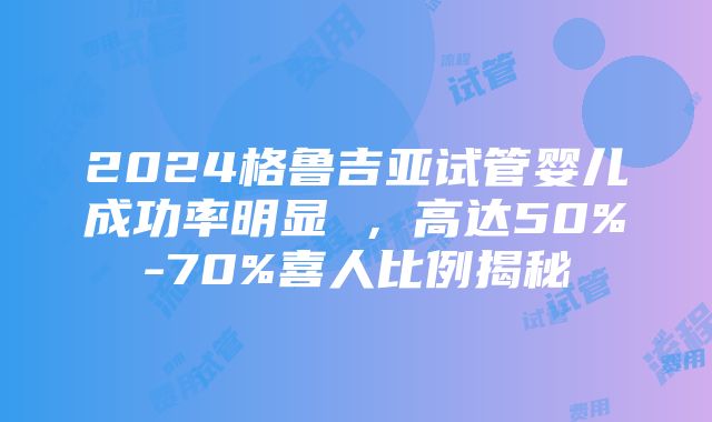 2024格鲁吉亚试管婴儿成功率明显 ，高达50%-70%喜人比例揭秘