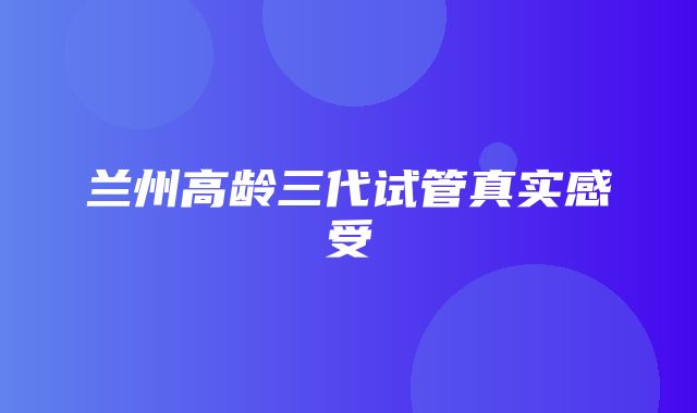 兰州高龄三代试管真实感受