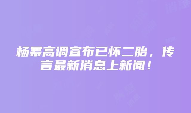 杨幂高调宣布已怀二胎，传言最新消息上新闻！