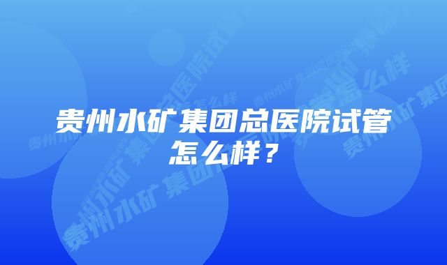 贵州水矿集团总医院试管怎么样？