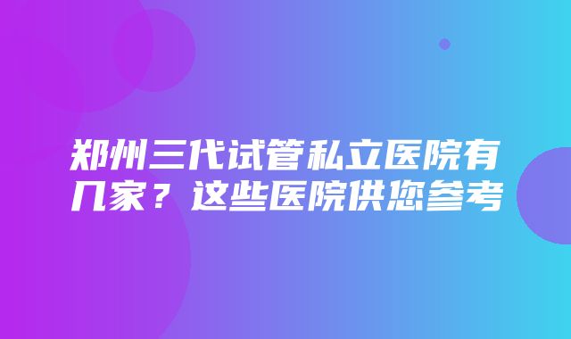 郑州三代试管私立医院有几家？这些医院供您参考