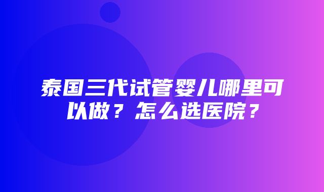 泰国三代试管婴儿哪里可以做？怎么选医院？