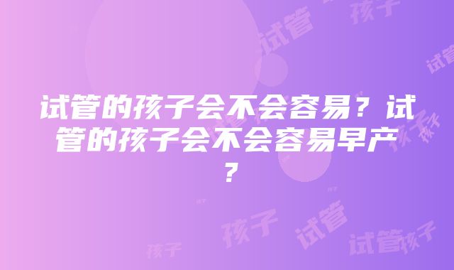 试管的孩子会不会容易？试管的孩子会不会容易早产？