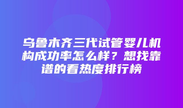 乌鲁木齐三代试管婴儿机构成功率怎么样？想找靠谱的看热度排行榜