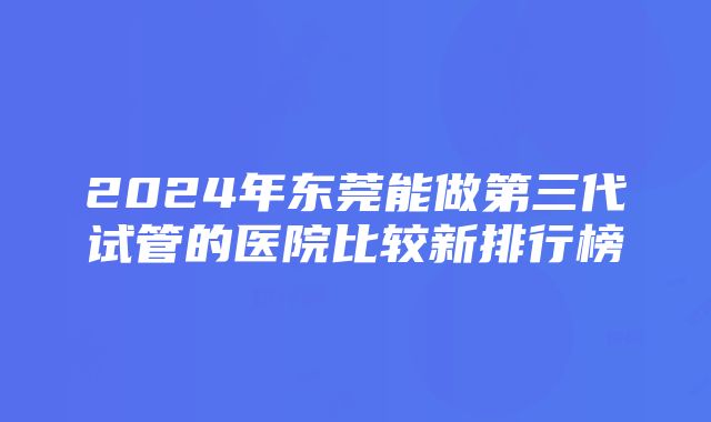 2024年东莞能做第三代试管的医院比较新排行榜