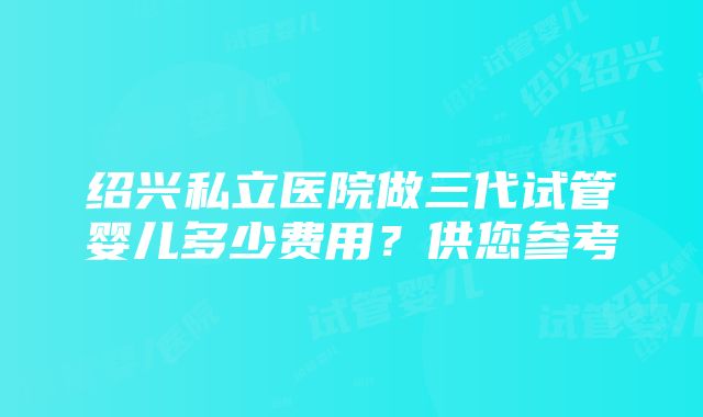 绍兴私立医院做三代试管婴儿多少费用？供您参考