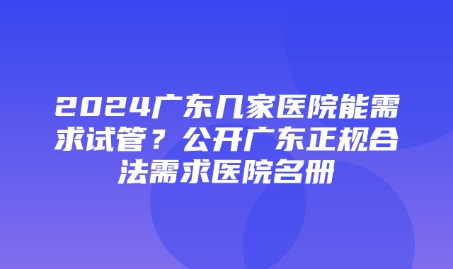 2024广东几家医院能需求试管？公开广东正规合法需求医院名册