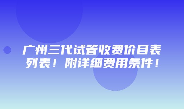 广州三代试管收费价目表列表！附详细费用条件！