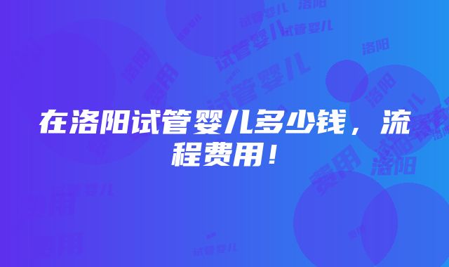 在洛阳试管婴儿多少钱，流程费用！