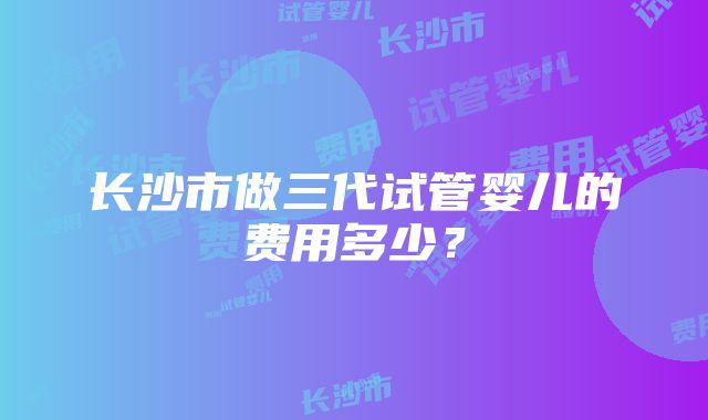 长沙市做三代试管婴儿的费用多少？