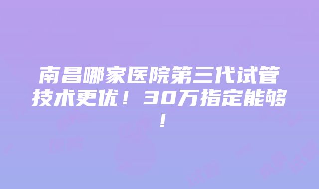 南昌哪家医院第三代试管技术更优！30万指定能够！