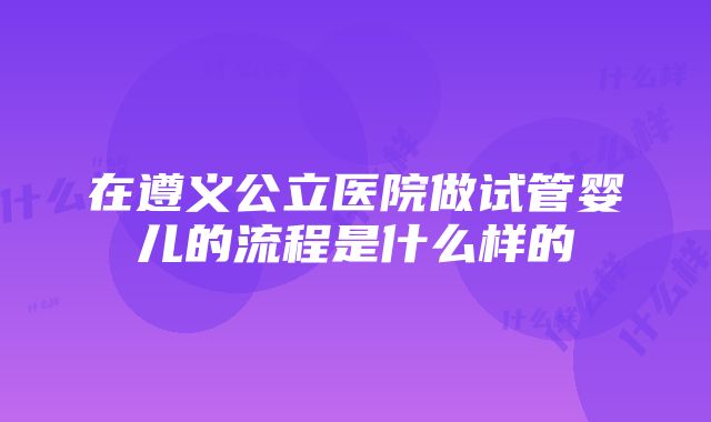 在遵义公立医院做试管婴儿的流程是什么样的