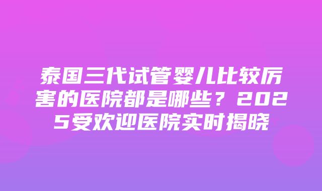 泰国三代试管婴儿比较厉害的医院都是哪些？2025受欢迎医院实时揭晓