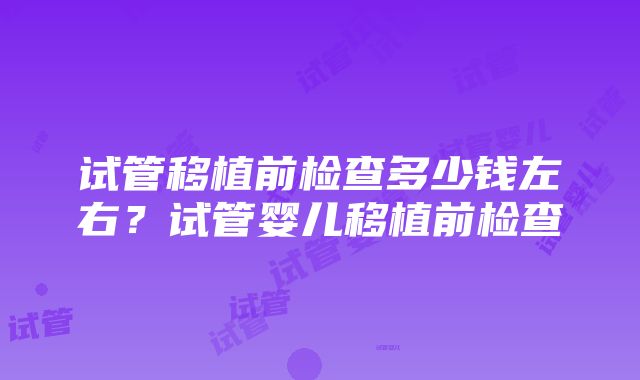 试管移植前检查多少钱左右？试管婴儿移植前检查