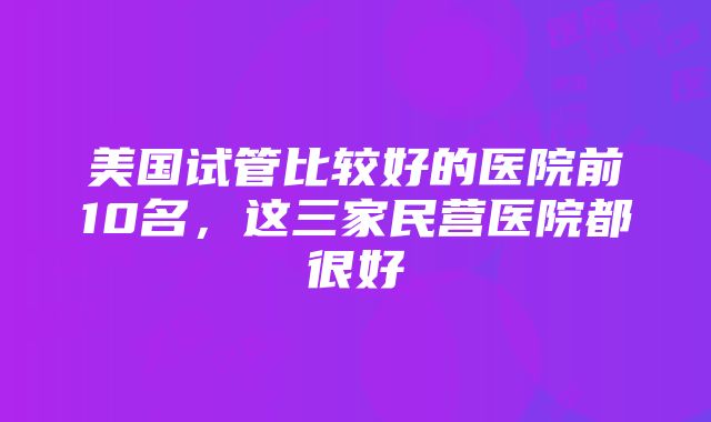 美国试管比较好的医院前10名，这三家民营医院都很好