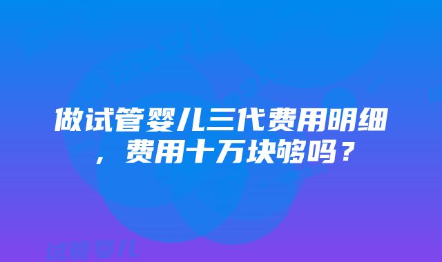 做试管婴儿三代费用明细，费用十万块够吗？