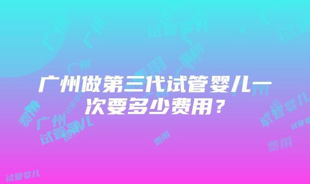 广州做第三代试管婴儿一次要多少费用？