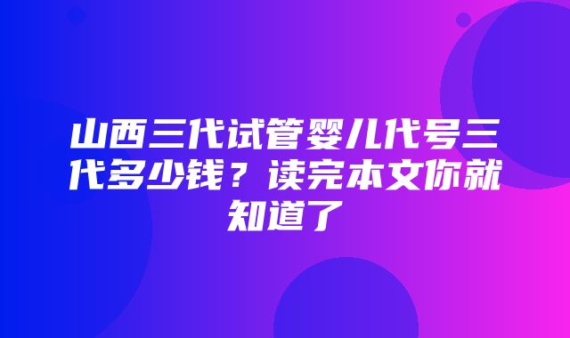 山西三代试管婴儿代号三代多少钱？读完本文你就知道了