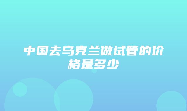 中国去乌克兰做试管的价格是多少