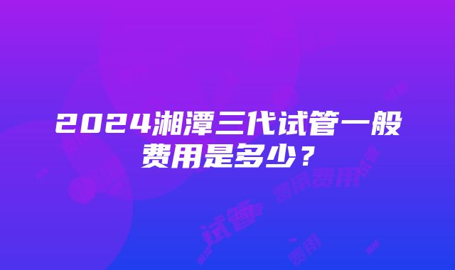 2024湘潭三代试管一般费用是多少？