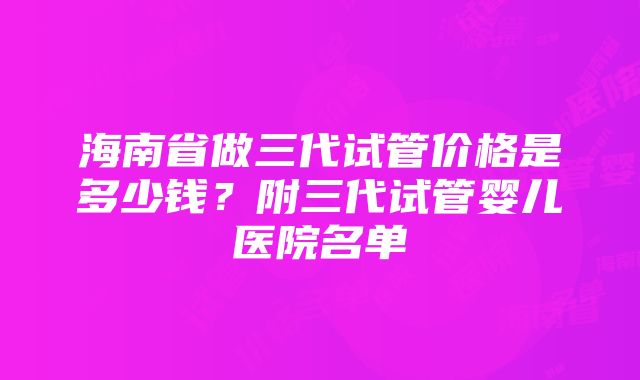 海南省做三代试管价格是多少钱？附三代试管婴儿医院名单